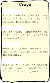 Usage 
Download Since mobile phones may vary significantly in runtime performance...
Activation It is very important to test the demo version intensively...
Support Here you find answers to the most frequently asked questions...
Community here a few pics of waotch in action - waotch in front of its original...