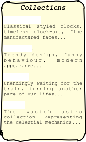 Collections 
Classic Classical styled clocks, timeless clock-art, fine manufactured faces...
Fashion Trendy design, funny behaviour, modern appearance...
Voyage Unendingly waiting for the train, turning another page of our lifes... 
Astro  The waotch astro collection. Representing the celestial mechanics...
